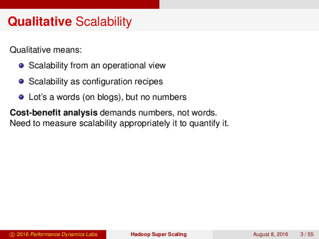 Qualitative Scalability
Qualitative means:
Scalability from an operational view
Scalability as conﬁguration recipes
Lot’s a words (on blogs), but no numbers
Cost-beneﬁt analysis demands numbers, not words.
Need to measure scalability appropriately it to quantify it.
c 2016 Performance Dynamics Labs Hadoop Super Scaling August 8, 2016 3 / 55
