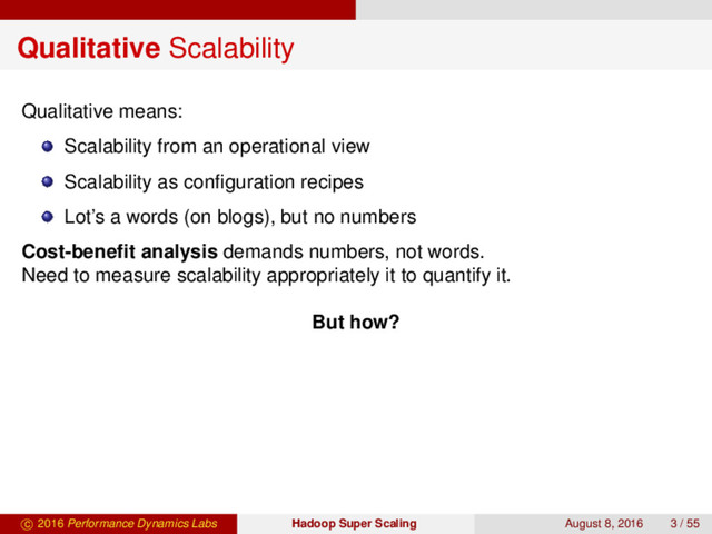 Qualitative Scalability
Qualitative means:
Scalability from an operational view
Scalability as conﬁguration recipes
Lot’s a words (on blogs), but no numbers
Cost-beneﬁt analysis demands numbers, not words.
Need to measure scalability appropriately it to quantify it.
But how?
c 2016 Performance Dynamics Labs Hadoop Super Scaling August 8, 2016 3 / 55

