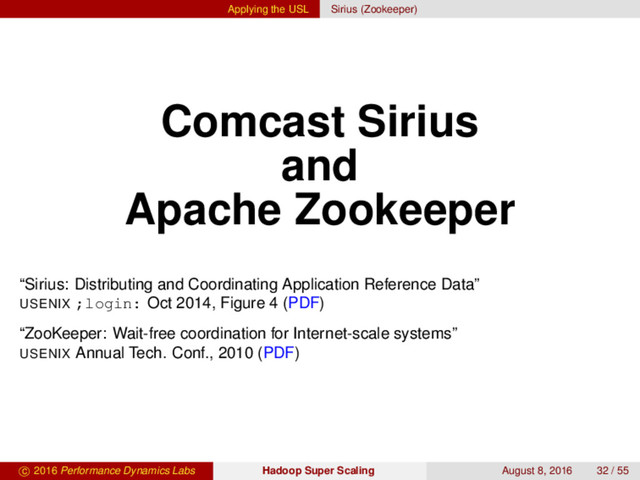 Applying the USL Sirius (Zookeeper)
Comcast Sirius
and
Apache Zookeeper
“Sirius: Distributing and Coordinating Application Reference Data”
USENIX ;login: Oct 2014, Figure 4 (PDF)
“ZooKeeper: Wait-free coordination for Internet-scale systems”
USENIX Annual Tech. Conf., 2010 (PDF)
c 2016 Performance Dynamics Labs Hadoop Super Scaling August 8, 2016 32 / 55
