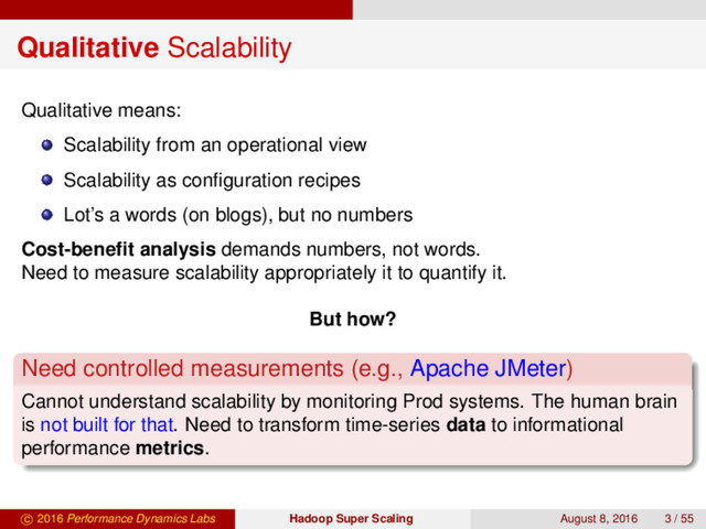 Qualitative Scalability
Qualitative means:
Scalability from an operational view
Scalability as conﬁguration recipes
Lot’s a words (on blogs), but no numbers
Cost-beneﬁt analysis demands numbers, not words.
Need to measure scalability appropriately it to quantify it.
But how?
Need controlled measurements (e.g., Apache JMeter)
Cannot understand scalability by monitoring Prod systems. The human brain
is not built for that. Need to transform time-series data to informational
performance metrics.
c 2016 Performance Dynamics Labs Hadoop Super Scaling August 8, 2016 3 / 55
