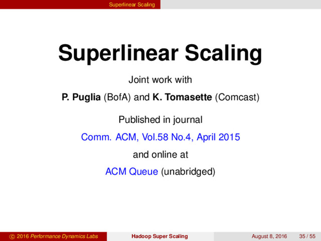 Superlinear Scaling
Superlinear Scaling
Joint work with
P. Puglia (BofA) and K. Tomasette (Comcast)
Published in journal
Comm. ACM, Vol.58 No.4, April 2015
and online at
ACM Queue (unabridged)
c 2016 Performance Dynamics Labs Hadoop Super Scaling August 8, 2016 35 / 55
