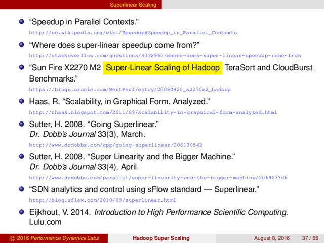Superlinear Scaling
“Speedup in Parallel Contexts.”
http://en.wikipedia.org/wiki/Speedup#Speedup_in_Parallel_Contexts
“Where does super-linear speedup come from?”
http://stackoverflow.com/questions/4332967/where-does-super-linear-speedup-come-from
“Sun Fire X2270 M2 Super-Linear Scaling of Hadoop TeraSort and CloudBurst
Benchmarks.”
https://blogs.oracle.com/BestPerf/entry/20090920_x2270m2_hadoop
Haas, R. “Scalability, in Graphical Form, Analyzed.”
http://rhaas.blogspot.com/2011/09/scalability-in-graphical-form-analyzed.html
Sutter, H. 2008. “Going Superlinear.”
Dr. Dobb’s Journal 33(3), March.
http://www.drdobbs.com/cpp/going-superlinear/206100542
Sutter, H. 2008. “Super Linearity and the Bigger Machine.”
Dr. Dobb’s Journal 33(4), April.
http://www.drdobbs.com/parallel/super-linearity-and-the-bigger-machine/206903306
“SDN analytics and control using sFlow standard — Superlinear.”
http://blog.sflow.com/2010/09/superlinear.html
Eijkhout, V. 2014. Introduction to High Performance Scientiﬁc Computing.
Lulu.com
c 2016 Performance Dynamics Labs Hadoop Super Scaling August 8, 2016 37 / 55
