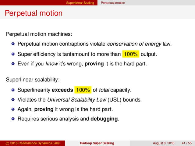 Superlinear Scaling Perpetual motion
Perpetual motion
Perpetual motion machines:
Perpetual motion contraptions violate conservation of energy law.
Super efﬁciency is tantamount to more than 100% output.
Even if you know it’s wrong, proving it is the hard part.
Superlinear scalability:
Superlinearity exceeds 100% of total capacity.
Violates the Universal Scalability Law (USL) bounds.
Again, proving it wrong is the hard part.
Requires serious analysis and debugging.
c 2016 Performance Dynamics Labs Hadoop Super Scaling August 8, 2016 41 / 55

