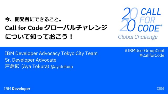 Call for Code グローバルチャレンジ
について知っておこう︕
IBM Developer Advocacy Tokyo City Team
Sr. Developer Advocate
⼾倉彩 (Aya Tokura) @ayatokura
今、開発者にできること。
#IBMUserGroupConf
#CallforCode
