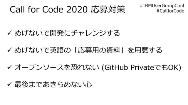 Call for Code 2020 応募対策 #IBMUserGroupConf
#CallforCode
ü めげないで開発にチャレンジする
ü めげないで英語の「応募⽤の資料」を⽤意する
ü オープンソースを恐れない (GitHub PrivateでもOK)
ü 最後まであきらめない⼼
