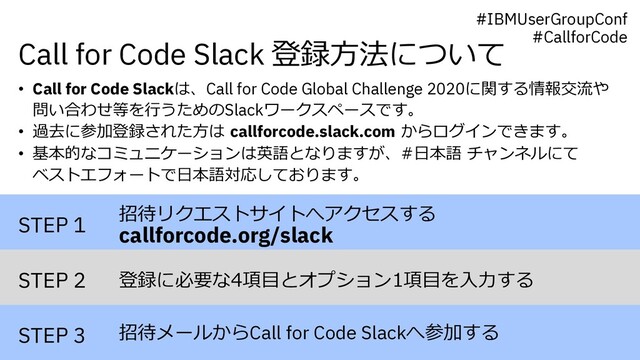 Call for Code Slack 登録⽅法について
STEP 1
STEP 2
STEP 3
招待リクエストサイトへアクセスする
callforcode.org/slack
登録に必要な4項⽬とオプション1項⽬を⼊⼒する
招待メールからCall for Code Slackへ参加する
• Call for Code Slackは、Call for Code Global Challenge 2020に関する情報交流や
問い合わせ等を⾏うためのSlackワークスペースです。
• 過去に参加登録された⽅は callforcode.slack.com からログインできます。
• 基本的なコミュニケーションは英語となりますが、#⽇本語 チャンネルにて
ベストエフォートで⽇本語対応しております。
#IBMUserGroupConf
#CallforCode
