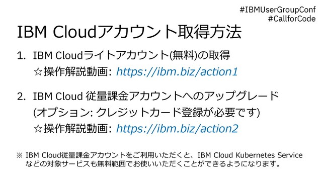 IBM Cloudアカウント取得⽅法
1. IBM Cloudライトアカウント(無料)の取得
☆操作解説動画: https://ibm.biz/action1
2. IBM Cloud 従量課⾦アカウントへのアップグレード
(オプション: クレジットカード登録が必要です)
☆操作解説動画: https://ibm.biz/action2
※ IBM Cloud従量課⾦アカウントをご利⽤いただくと、IBM Cloud Kubernetes Service
などの対象サービスも無料範囲でお使いいただくことができるようになります。
#IBMUserGroupConf
#CallforCode
