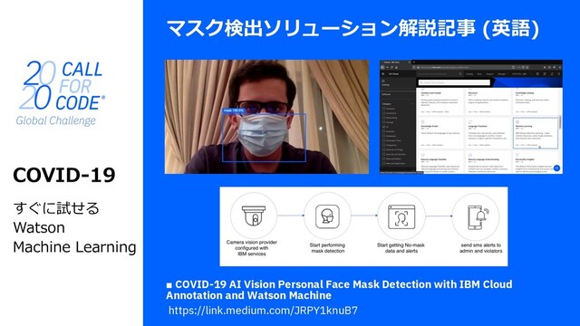 マスク検出ソリューション解説記事 (英語)
COVID-19
すぐに試せる
Watson
Machine Learning
■ COVID-19 AI Vision Personal Face Mask Detection with IBM Cloud
Annotation and Watson Machine
https://link.medium.com/JRPY1knuB7
