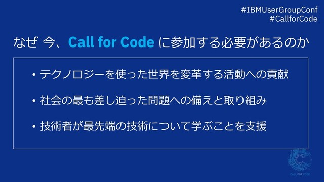なぜ 今、Call for Code に参加する必要があるのか
• テクノロジーを使った世界を変⾰する活動への貢献
• 社会の最も差し迫った問題への備えと取り組み
• 技術者が最先端の技術について学ぶことを⽀援
#IBMUserGroupConf
#CallforCode
