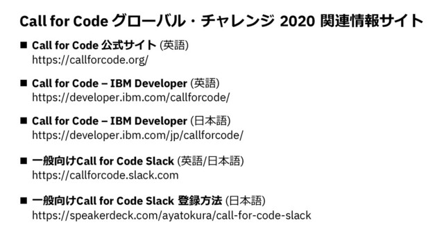 Call for Code グローバル・チャレンジ 2020 関連情報サイト
n Call for Code 公式サイト (英語)
https://callforcode.org/
n Call for Code – IBM Developer (英語)
https://developer.ibm.com/callforcode/
n Call for Code – IBM Developer (⽇本語)
https://developer.ibm.com/jp/callforcode/
n ⼀般向けCall for Code Slack (英語/⽇本語)
https://callforcode.slack.com
n ⼀般向けCall for Code Slack 登録⽅法 (⽇本語)
https://speakerdeck.com/ayatokura/call-for-code-slack
