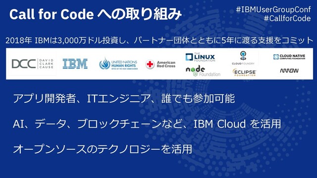 Call for Code への取り組み
2018年 IBMは3,000万ドル投資し、パートナー団体とともに5年に渡る⽀援をコミット
アプリ開発者、ITエンジニア、誰でも参加可能
AI、データ、ブロックチェーンなど、IBM Cloud を活⽤
オープンソースのテクノロジーを活⽤
#IBMUserGroupConf
#CallforCode
