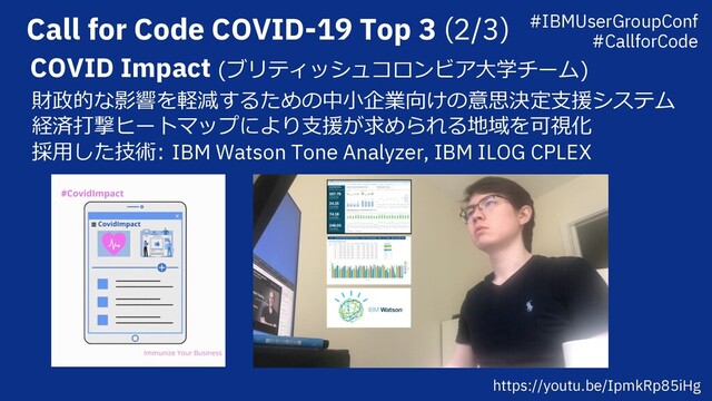 Call for Code COVID-19 Top 3 (2/3)
COVID Impact (ブリティッシュコロンビア⼤学チーム)
財政的な影響を軽減するための中⼩企業向けの意思決定⽀援システム
経済打撃ヒートマップにより⽀援が求められる地域を可視化
採⽤した技術: IBM Watson Tone Analyzer, IBM ILOG CPLEX
https://youtu.be/IpmkRp85iHg
#IBMUserGroupConf
#CallforCode

