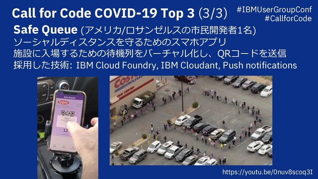 Call for Code COVID-19 Top 3 (3/3)
Safe Queue (アメリカ/ロサンゼルスの市⺠開発者1名)
ソーシャルディスタンスを守るためのスマホアプリ
施設に⼊場するための待機列をバーチャル化し、QRコードを送信
採⽤した技術: IBM Cloud Foundry, IBM Cloudant, Push notifications
https://youtu.be/0nuv8scoq3I
#IBMUserGroupConf
#CallforCode
