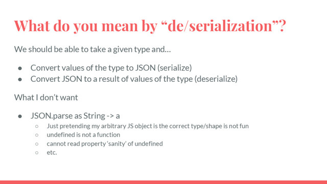 What do you mean by “de/serialization”?
We should be able to take a given type and…
● Convert values of the type to JSON (serialize)
● Convert JSON to a result of values of the type (deserialize)
What I don’t want
● JSON.parse as String -> a
○ Just pretending my arbitrary JS object is the correct type/shape is not fun
○ undefined is not a function
○ cannot read property ‘sanity’ of undefined
○ etc.
