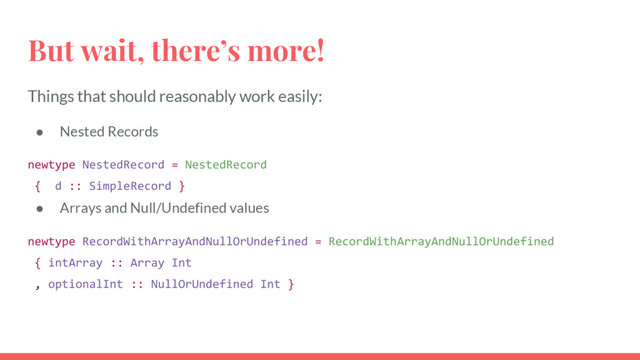 But wait, there’s more!
Things that should reasonably work easily:
● Nested Records
newtype NestedRecord = NestedRecord
{ d :: SimpleRecord }
● Arrays and Null/Undefined values
newtype RecordWithArrayAndNullOrUndefined = RecordWithArrayAndNullOrUndefined
{ intArray :: Array Int
, optionalInt :: NullOrUndefined Int }
