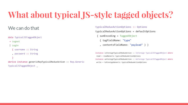 We can do that
data TypicalJSTaggedObject
= Logout
| Login
{ username :: String
, password :: String
}
derive instance genericRepTypicalReduxAction :: Rep.Generic
TypicalJSTaggedObject _
What about typical JS-style tagged objects?
typicalReduxActionOptions :: Options
typicalReduxActionOptions = defaultOptions
{ sumEncoding = TaggedObject
{ tagFieldName: "type"
, contentsFieldName: "payload" } }
instance isForeignTypicalReduxAction :: IsForeign TypicalJSTaggedObject where
read = readGeneric typicalReduxActionOptions
instance asForeignTypicalReduxAction :: AsForeign TypicalJSTaggedObject where
write = toForeignGeneric typicalReduxActionOptions
