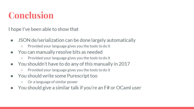 I hope I’ve been able to show that
● JSON de/serialization can be done largely automatically
○ Provided your language gives you the tools to do it
● You can manually resolve bits as needed
○ Provided your language gives you the tools to do it
● You shouldn’t have to do any of this manually in 2017
○ Provided your language gives you the tools to do it
● You should write some Purescript too
○ Or a language of similar power
● You should give a similar talk if you’re an F# or OCaml user
Conclusion
