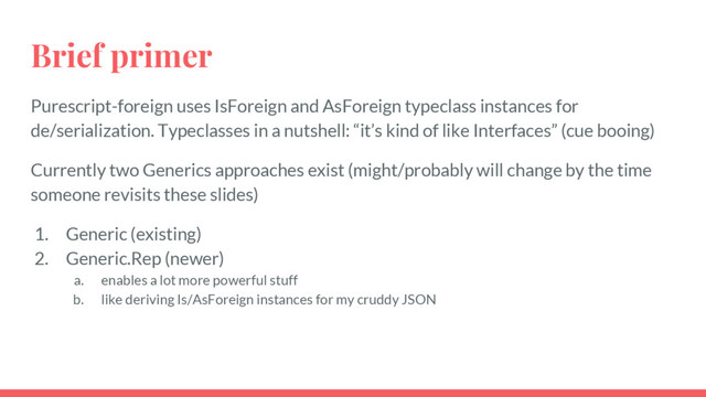Brief primer
Purescript-foreign uses IsForeign and AsForeign typeclass instances for
de/serialization. Typeclasses in a nutshell: “it’s kind of like Interfaces” (cue booing)
Currently two Generics approaches exist (might/probably will change by the time
someone revisits these slides)
1. Generic (existing)
2. Generic.Rep (newer)
a. enables a lot more powerful stuff
b. like deriving Is/AsForeign instances for my cruddy JSON
