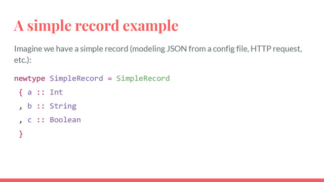 A simple record example
Imagine we have a simple record (modeling JSON from a config file, HTTP request,
etc.):
newtype SimpleRecord = SimpleRecord
{ a :: Int
, b :: String
, c :: Boolean
}
