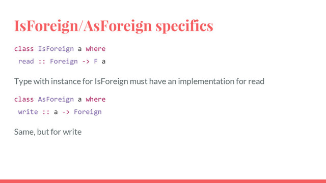 IsForeign/AsForeign specifics
class IsForeign a where
read :: Foreign -> F a
Type with instance for IsForeign must have an implementation for read
class AsForeign a where
write :: a -> Foreign
Same, but for write
