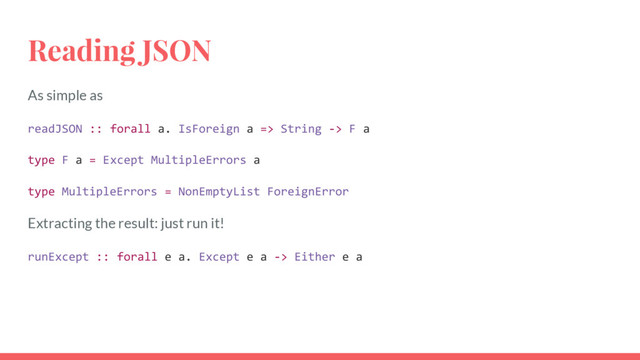 Reading JSON
As simple as
readJSON :: forall a. IsForeign a => String -> F a
type F a = Except MultipleErrors a
type MultipleErrors = NonEmptyList ForeignError
Extracting the result: just run it!
runExcept :: forall e a. Except e a -> Either e a
