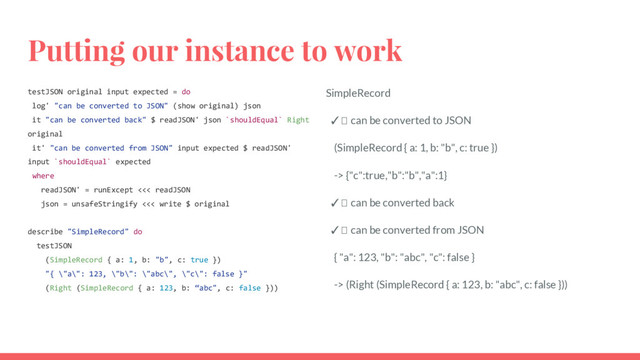 Putting our instance to work
testJSON original input expected = do
log' "can be converted to JSON" (show original) json
it "can be converted back" $ readJSON' json `shouldEqual` Right
original
it' "can be converted from JSON" input expected $ readJSON'
input `shouldEqual` expected
where
readJSON' = runExcept <<< readJSON
json = unsafeStringify <<< write $ original
describe "SimpleRecord" do
testJSON
(SimpleRecord { a: 1, b: "b", c: true })
"{ \"a\": 123, \"b\": \"abc\", \"c\": false }"
(Right (SimpleRecord { a: 123, b: “abc", c: false }))
SimpleRecord
✓ can be converted to JSON
(SimpleRecord { a: 1, b: "b", c: true })
-> {"c":true,"b":"b","a":1}
✓ can be converted back
✓ can be converted from JSON
{ "a": 123, "b": "abc", "c": false }
-> (Right (SimpleRecord { a: 123, b: "abc", c: false }))
