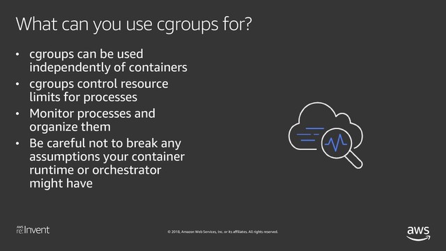 © 2018, Amazon Web Services, Inc. or its affiliates. All rights reserved.
What can you use cgroups for?
• cgroups can be used
independently of containers
• cgroups control resource
limits for processes
• Monitor processes and
organize them
• Be careful not to break any
assumptions your container
runtime or orchestrator
might have
