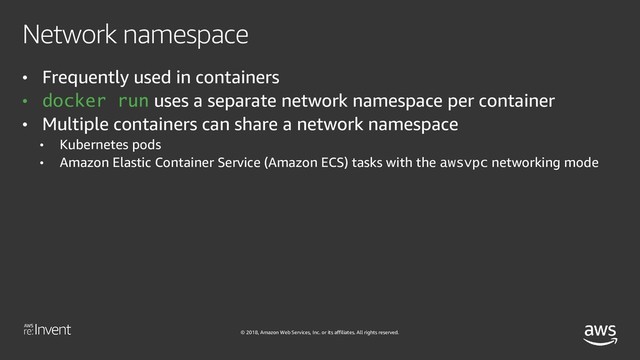 © 2018, Amazon Web Services, Inc. or its affiliates. All rights reserved.
Network namespace
• Frequently used in containers
• docker run uses a separate network namespace per container
• Multiple containers can share a network namespace
• Kubernetes pods
• Amazon Elastic Container Service (Amazon ECS) tasks with the awsvpc networking mode
