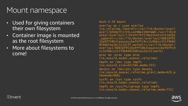 © 2018, Amazon Web Services, Inc. or its affiliates. All rights reserved.
Mount namespace
• Used for giving containers
their own filesystem
• Container image is mounted
as the root filesystem
• More about filesystems to
come!
bash-4.2# mount
overlay on / type overlay
(rw,relatime,lowerdir=/var/lib/docker/overl
ay2/l/Q5EBZ7CIJYELLG2MBKZIRRFWW6:/var/lib/d
ocker/overlay2/l/PKATP76T57BQZ5D44JXYFIB26E
,upperdir=/var/lib/docker/overlay2/88816f95
10a9ff38b31eaaceccbef6ffc9cc3c06bcc451f9684
850db5ee1b152/diff,workdir=/var/lib/docker/
overlay2/88816f9510a9ff38b31eaaceccbef6ffc9
cc3c06bcc451f9684850db5ee1b152/work)
proc on /proc type proc
(rw,nosuid,nodev,noexec,relatime)
tmpfs on /dev type tmpfs
(rw,nosuid,size=65536k,mode=755)
devpts on /dev/pts type devpts
(rw,nosuid,noexec,relatime,gid=5,mode=620,p
tmxmode=666)
sysfs on /sys type sysfs
(ro,nosuid,nodev,noexec,relatime)
tmpfs on /sys/fs/cgroup type tmpfs
(ro,nosuid,nodev,noexec,relatime,mode=755)
