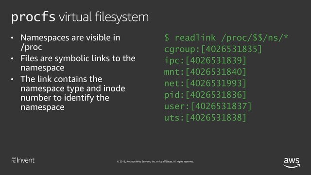 © 2018, Amazon Web Services, Inc. or its affiliates. All rights reserved.
procfs virtual filesystem
• Namespaces are visible in
/proc
• Files are symbolic links to the
namespace
• The link contains the
namespace type and inode
number to identify the
namespace
$ readlink /proc/$$/ns/*
cgroup:[4026531835]
ipc:[4026531839]
mnt:[4026531840]
net:[4026531993]
pid:[4026531836]
user:[4026531837]
uts:[4026531838]

