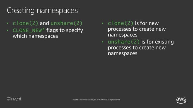 © 2018, Amazon Web Services, Inc. or its affiliates. All rights reserved.
Creating namespaces
• clone(2) and unshare(2)
• CLONE_NEW* flags to specify
which namespaces
• clone(2) is for new
processes to create new
namespaces
• unshare(2) is for existing
processes to create new
namespaces

