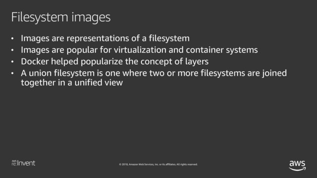 © 2018, Amazon Web Services, Inc. or its affiliates. All rights reserved.
Filesystem images
• Images are representations of a filesystem
• Images are popular for virtualization and container systems
• Docker helped popularize the concept of layers
• A union filesystem is one where two or more filesystems are joined
together in a unified view
