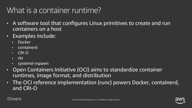 © 2018, Amazon Web Services, Inc. or its affiliates. All rights reserved.
What is a container runtime?
• A software tool that configures Linux primitives to create and run
containers on a host
• Examples include:
• Docker
• containerd
• CRI-O
• rkt
• systemd-nspawn
• Open Containers Initiative (OCI) aims to standardize container
runtimes, image format, and distribution
• The OCI reference implementation (runc) powers Docker, containerd,
and CRI-O

