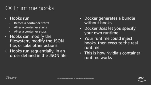 © 2018, Amazon Web Services, Inc. or its affiliates. All rights reserved.
OCI runtime hooks
• Hooks run
• Before a container starts
• After a container starts
• After a container stops
• Hooks can modify the
filesystem, modify the JSON
file, or take other actions
• Hooks run sequentially, in an
order defined in the JSON file
• Docker generates a bundle
without hooks
• Docker does let you specify
your own runtime
• Your runtime could inject
hooks, then execute the real
runtime
• This is how Nvidia’s container
runtime works
