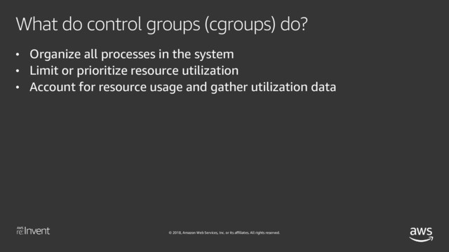 © 2018, Amazon Web Services, Inc. or its affiliates. All rights reserved.
What do control groups (cgroups) do?
• Organize all processes in the system
• Limit or prioritize resource utilization
• Account for resource usage and gather utilization data
