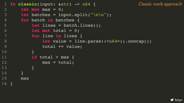 fn classic(input: &str) -> u64 {
let mut max = 0;
let batches = input.split("\n\n");
for batch in batches {
let lines = batch.lines();
let mut total = 0;
for line in lines {
let value = line.parse::().unwrap();
total += value;
}
if total > max {
max = total;
}
}
max
}
1
2
3
4
5
6
7
8
9
10
11
12
13
14
15
16
let mut max = 0;
max
fn classic(input: &str) -> u64 {
1
2
let batches = input.split("\n\n");
3
for batch in batches {
4
let lines = batch.lines();
5
let mut total = 0;
6
for line in lines {
7
let value = line.parse::().unwrap();
8
total += value;
9
}
10
if total > max {
11
max = total;
12
}
13
}
14
15
}
16
let batches = input.split("\n\n");
fn classic(input: &str) -> u64 {
1
let mut max = 0;
2
3
for batch in batches {
4
let lines = batch.lines();
5
let mut total = 0;
6
for line in lines {
7
let value = line.parse::().unwrap();
8
total += value;
9
}
10
if total > max {
11
max = total;
12
}
13
}
14
max
15
}
16
for batch in batches {
}
fn classic(input: &str) -> u64 {
1
let mut max = 0;
2
let batches = input.split("\n\n");
3
4
let lines = batch.lines();
5
let mut total = 0;
6
for line in lines {
7
let value = line.parse::().unwrap();
8
total += value;
9
}
10
if total > max {
11
max = total;
12
}
13
14
max
15
}
16
let lines = batch.lines();
let mut total = 0;
fn classic(input: &str) -> u64 {
1
let mut max = 0;
2
let batches = input.split("\n\n");
3
for batch in batches {
4
5
6
for line in lines {
7
let value = line.parse::().unwrap();
8
total += value;
9
}
10
if total > max {
11
max = total;
12
}
13
}
14
max
15
}
16
for line in lines {
}
fn classic(input: &str) -> u64 {
1
let mut max = 0;
2
let batches = input.split("\n\n");
3
for batch in batches {
4
let lines = batch.lines();
5
let mut total = 0;
6
7
let value = line.parse::().unwrap();
8
total += value;
9
10
if total > max {
11
max = total;
12
}
13
}
14
max
15
}
16
let value = line.parse::().unwrap();
fn classic(input: &str) -> u64 {
1
let mut max = 0;
2
let batches = input.split("\n\n");
3
for batch in batches {
4
let lines = batch.lines();
5
let mut total = 0;
6
for line in lines {
7
8
total += value;
9
}
10
if total > max {
11
max = total;
12
}
13
}
14
max
15
}
16
total += value;
fn classic(input: &str) -> u64 {
1
let mut max = 0;
2
let batches = input.split("\n\n");
3
for batch in batches {
4
let lines = batch.lines();
5
let mut total = 0;
6
for line in lines {
7
let value = line.parse::().unwrap();
8
9
}
10
if total > max {
11
max = total;
12
}
13
}
14
max
15
}
16
if total > max {
max = total;
}
fn classic(input: &str) -> u64 {
1
let mut max = 0;
2
let batches = input.split("\n\n");
3
for batch in batches {
4
let lines = batch.lines();
5
let mut total = 0;
6
for line in lines {
7
let value = line.parse::().unwrap();
8
total += value;
9
}
10
11
12
13
}
14
max
15
}
16
fn classic(input: &str) -> u64 {
let mut max = 0;
let batches = input.split("\n\n");
for batch in batches {
let lines = batch.lines();
let mut total = 0;
for line in lines {
let value = line.parse::().unwrap();
total += value;
}
if total > max {
max = total;
}
}
max
}
1
2
3
4
5
6
7
8
9
10
11
12
13
14
15
16
Classic noob approach
loige
21
