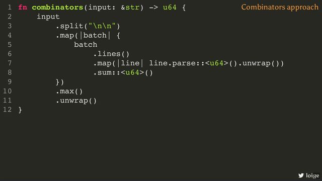 fn combinators(input: &str) -> u64 {
input
.split("\n\n")
.map(|batch| {
batch
.lines()
.map(|line| line.parse::().unwrap())
.sum::()
})
.max()
.unwrap()
}
1
2
3
4
5
6
7
8
9
10
11
12
input
.split("\n\n")
fn combinators(input: &str) -> u64 {
1
2
3
.map(|batch| {
4
batch
5
.lines()
6
.map(|line| line.parse::().unwrap())
7
.sum::()
8
})
9
.max()
10
.unwrap()
11
}
12
.map(|batch| {
})
fn combinators(input: &str) -> u64 {
1
input
2
.split("\n\n")
3
4
batch
5
.lines()
6
.map(|line| line.parse::().unwrap())
7
.sum::()
8
9
.max()
10
.unwrap()
11
}
12
batch
.lines()
.map(|line| line.parse::().unwrap())
.sum::()
fn combinators(input: &str) -> u64 {
1
input
2
.split("\n\n")
3
.map(|batch| {
4
5
6
7
8
})
9
.max()
10
.unwrap()
11
}
12
.max()
.unwrap()
fn combinators(input: &str) -> u64 {
1
input
2
.split("\n\n")
3
.map(|batch| {
4
batch
5
.lines()
6
.map(|line| line.parse::().unwrap())
7
.sum::()
8
})
9
10
11
}
12
fn combinators(input: &str) -> u64 {
input
.split("\n\n")
.map(|batch| {
batch
.lines()
.map(|line| line.parse::().unwrap())
.sum::()
})
.max()
.unwrap()
}
1
2
3
4
5
6
7
8
9
10
11
12
Combinators approach
loige
22
