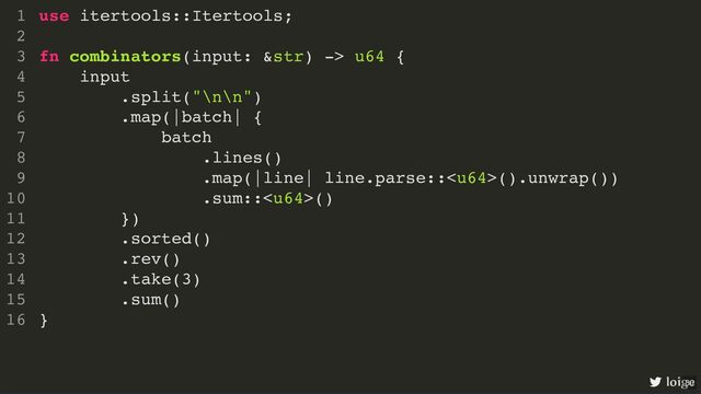 use itertools::Itertools;
fn combinators(input: &str) -> u64 {
input
.split("\n\n")
.map(|batch| {
batch
.lines()
.map(|line| line.parse::().unwrap())
.sum::()
})
.sorted()
.rev()
.take(3)
.sum()
}
1
2
3
4
5
6
7
8
9
10
11
12
13
14
15
16
use itertools::Itertools;
1
2
fn combinators(input: &str) -> u64 {
3
input
4
.split("\n\n")
5
.map(|batch| {
6
batch
7
.lines()
8
.map(|line| line.parse::().unwrap())
9
.sum::()
10
})
11
.sorted()
12
.rev()
13
.take(3)
14
.sum()
15
}
16
.sorted()
.rev()
use itertools::Itertools;
1
2
fn combinators(input: &str) -> u64 {
3
input
4
.split("\n\n")
5
.map(|batch| {
6
batch
7
.lines()
8
.map(|line| line.parse::().unwrap())
9
.sum::()
10
})
11
12
13
.take(3)
14
.sum()
15
}
16
use itertools::Itertools;
fn combinators(input: &str) -> u64 {
input
.split("\n\n")
.map(|batch| {
batch
.lines()
.map(|line| line.parse::().unwrap())
.sum::()
})
.sorted()
.rev()
.take(3)
.sum()
}
1
2
3
4
5
6
7
8
9
10
11
12
13
14
15
16
loige
30
