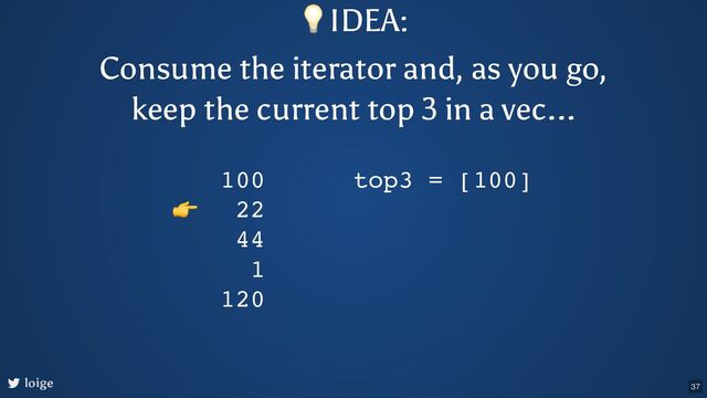loige
100
22
44
1
120
top3 = [100]
👉
💡IDEA:
Consume the iterator and, as you go,
keep the current top 3 in a vec...
37
