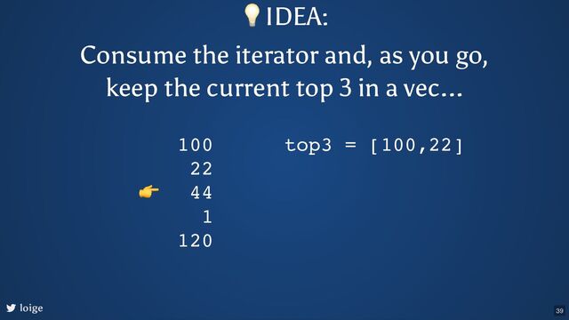 loige
100
22
44
1
120
top3 = [100,22]
👉
💡IDEA:
Consume the iterator and, as you go,
keep the current top 3 in a vec...
39

