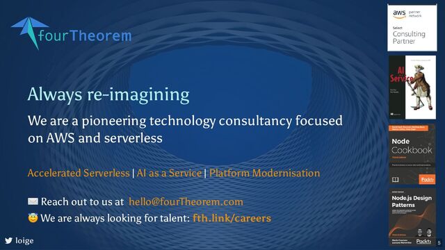 Always re-imagining
We are a pioneering technology consultancy focused
on AWS and serverless
| |
Accelerated Serverless AI as a Service Platform Modernisation
loige
✉ Reach out to us at
😇 We are always looking for talent:
hello@fourTheorem.com
fth.link/careers
5
