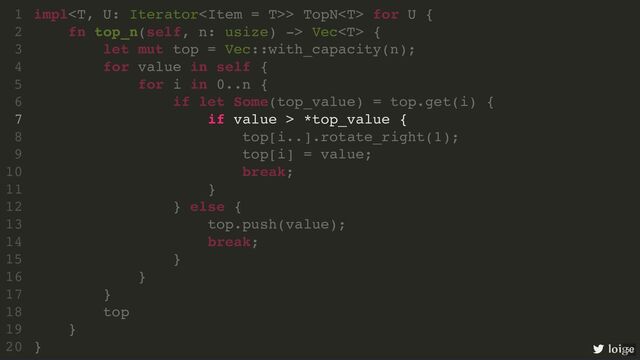 impl> TopN for U {
fn top_n(self, n: usize) -> Vec {
let mut top = Vec::with_capacity(n);
for value in self {
for i in 0..n {
if let Some(top_value) = top.get(i) {
if value > *top_value {
top[i..].rotate_right(1);
top[i] = value;
break;
}
} else {
top.push(value);
break;
}
}
}
top
}
}
1
2
3
4
5
6
7
8
9
10
11
12
13
14
15
16
17
18
19
20
let mut top = Vec::with_capacity(n);
impl> TopN for U {
1
fn top_n(self, n: usize) -> Vec {
2
3
for value in self {
4
for i in 0..n {
5
if let Some(top_value) = top.get(i) {
6
if value > *top_value {
7
top[i..].rotate_right(1);
8
top[i] = value;
9
break;
10
}
11
} else {
12
top.push(value);
13
break;
14
}
15
}
16
}
17
top
18
}
19
}
20
if value > *top_value {
impl> TopN for U {
1
fn top_n(self, n: usize) -> Vec {
2
let mut top = Vec::with_capacity(n);
3
for value in self {
4
for i in 0..n {
5
if let Some(top_value) = top.get(i) {
6
7
top[i..].rotate_right(1);
8
top[i] = value;
9
break;
10
}
11
} else {
12
top.push(value);
13
break;
14
}
15
}
16
}
17
top
18
}
19
}
20 loige
50
