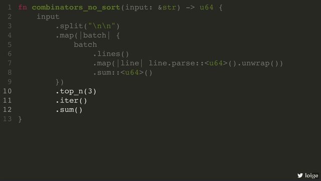 fn combinators_no_sort(input: &str) -> u64 {
input
.split("\n\n")
.map(|batch| {
batch
.lines()
.map(|line| line.parse::().unwrap())
.sum::()
})
.top_n(3)
.iter()
.sum()
}
1
2
3
4
5
6
7
8
9
10
11
12
13
.top_n(3)
.iter()
.sum()
fn combinators_no_sort(input: &str) -> u64 {
1
input
2
.split("\n\n")
3
.map(|batch| {
4
batch
5
.lines()
6
.map(|line| line.parse::().unwrap())
7
.sum::()
8
})
9
10
11
12
}
13
loige
53
