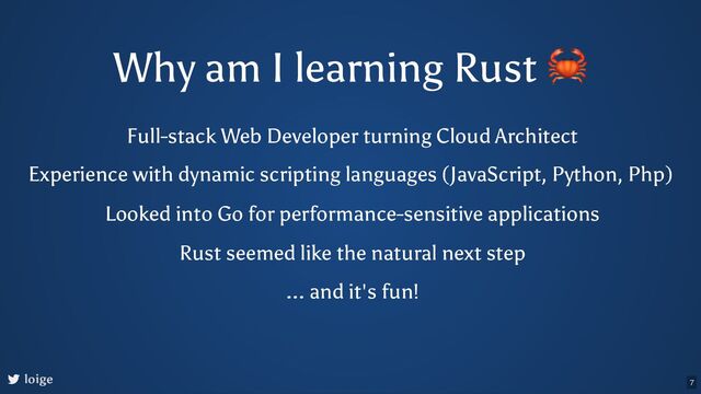 Why am I learning Rust
🦀
Full-stack Web Developer turning Cloud Architect
loige
Experience with dynamic scripting languages (JavaScript, Python, Php)
Looked into Go for performance-sensitive applications
Rust seemed like the natural next step
... and it's fun!
7
