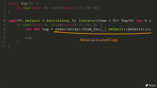 impl> Top for U {
let mut top = core::array::from_fn(|_| Default::default());
trait Top {
1
fn top(self) -> [T; N];
2
}
3
4
5
fn top(self) -> [T; N] {
6
7
// ...
8
top
9
}
10
}
11
loige
Allows us to avoid Copy
63
