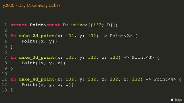 struct Point([i32; D]);
fn make_2d_point(x: i32, y: i32) -> Point<2> {
Point([x, y])
}
fn make_3d_point(x: i32, y: i32, z: i32) -> Point<3> {
Point([x, y, z])
}
fn make_4d_point(x: i32, y: i32, z: i32, w: i32) -> Point<4> {
Point([x, y, z, w])
}
1
2
3
4
5
6
7
8
9
10
11
12
13
struct Point([i32; D]);
1
2
fn make_2d_point(x: i32, y: i32) -> Point<2> {
3
Point([x, y])
4
}
5
6
fn make_3d_point(x: i32, y: i32, z: i32) -> Point<3> {
7
Point([x, y, z])
8
}
9
10
fn make_4d_point(x: i32, y: i32, z: i32, w: i32) -> Point<4> {
11
Point([x, y, z, w])
12
}
13
struct Point([i32; D]);
fn make_2d_point(x: i32, y: i32) -> Point<2> {
Point([x, y])
}
1
2
3
4
5
6
fn make_3d_point(x: i32, y: i32, z: i32) -> Point<3> {
7
Point([x, y, z])
8
}
9
10
fn make_4d_point(x: i32, y: i32, z: i32, w: i32) -> Point<4> {
11
Point([x, y, z, w])
12
}
13
struct Point([i32; D]);
fn make_3d_point(x: i32, y: i32, z: i32) -> Point<3> {
Point([x, y, z])
}
1
2
fn make_2d_point(x: i32, y: i32) -> Point<2> {
3
Point([x, y])
4
}
5
6
7
8
9
10
fn make_4d_point(x: i32, y: i32, z: i32, w: i32) -> Point<4> {
11
Point([x, y, z, w])
12
}
13
struct Point([i32; D]);
fn make_4d_point(x: i32, y: i32, z: i32, w: i32) -> Point<4> {
Point([x, y, z, w])
}
1
2
fn make_2d_point(x: i32, y: i32) -> Point<2> {
3
Point([x, y])
4
}
5
6
fn make_3d_point(x: i32, y: i32, z: i32) -> Point<3> {
7
Point([x, y, z])
8
}
9
10
11
12
13
struct Point([i32; D]);
fn make_2d_point(x: i32, y: i32) -> Point<2> {
Point([x, y])
}
fn make_3d_point(x: i32, y: i32, z: i32) -> Point<3> {
Point([x, y, z])
}
fn make_4d_point(x: i32, y: i32, z: i32, w: i32) -> Point<4> {
Point([x, y, z, w])
}
1
2
3
4
5
6
7
8
9
10
11
12
13
y2020 - Day 17: Conway Cubes
loige
70
