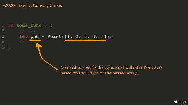 let p5d = Point([1, 2, 3, 4, 5]);
fn some_func() {
1
// ...
2
3
// ...
4
}
5
y2020 - Day 17: Conway Cubes
loige
No need to specify the type, Rust will infer Point<5>
based on the length of the passed array!
71
