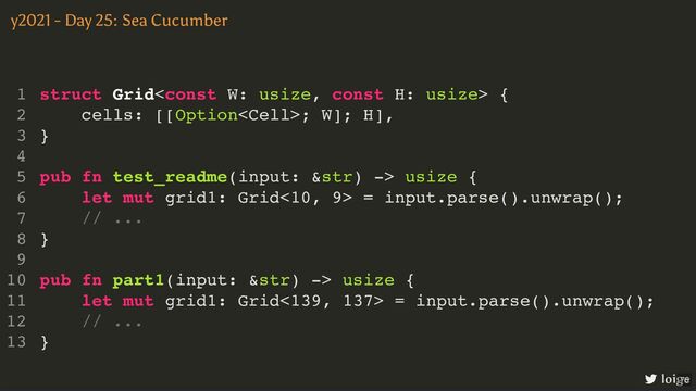 struct Grid {
cells: [[Option; W]; H],
}
pub fn test_readme(input: &str) -> usize {
let mut grid1: Grid<10, 9> = input.parse().unwrap();
// ...
}
pub fn part1(input: &str) -> usize {
let mut grid1: Grid<139, 137> = input.parse().unwrap();
// ...
}
1
2
3
4
5
6
7
8
9
10
11
12
13
pub fn test_readme(input: &str) -> usize {
let mut grid1: Grid<10, 9> = input.parse().unwrap();
// ...
struct Grid {
1
cells: [[Option; W]; H],
2
}
3
4
5
6
7
}
8
9
pub fn part1(input: &str) -> usize {
10
let mut grid1: Grid<139, 137> = input.parse().unwrap();
11
// ...
12
}
13
pub fn part1(input: &str) -> usize {
let mut grid1: Grid<139, 137> = input.parse().unwrap();
// ...
}
struct Grid {
1
cells: [[Option; W]; H],
2
}
3
4
pub fn test_readme(input: &str) -> usize {
5
let mut grid1: Grid<10, 9> = input.parse().unwrap();
6
// ...
7
}
8
9
10
11
12
13
struct Grid {
cells: [[Option; W]; H],
}
pub fn test_readme(input: &str) -> usize {
let mut grid1: Grid<10, 9> = input.parse().unwrap();
// ...
}
pub fn part1(input: &str) -> usize {
let mut grid1: Grid<139, 137> = input.parse().unwrap();
// ...
}
1
2
3
4
5
6
7
8
9
10
11
12
13
y2021 - Day 25: Sea Cucumber
loige
75
