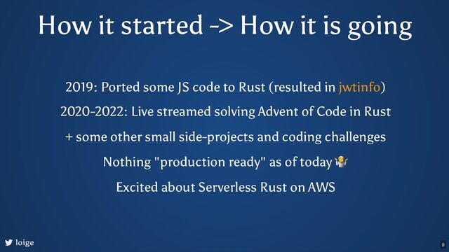 How it started -> How it is going
loige
2019: Ported some JS code to Rust (resulted in )
jwtinfo
2020-2022: Live streamed solving Advent of Code in Rust
+ some other small side-projects and coding challenges
Nothing "production ready" as of today
🤷
Excited about Serverless Rust on AWS
9
