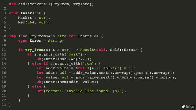use std::convert::{TryFrom, TryInto};
enum Instr<'a> {
Mask(&'a str),
Mem(u64, u64),
}
impl<'a> TryFrom<&'a str> for Instr<'a> {
type Error = String;
fn try_from(s: &'a str) -> Result {
if s.starts_with("mask") {
Ok(Instr::Mask(&s[7..]))
} else if s.starts_with("mem") {
let addr_value = &mut s[4..].split("] = ");
let addr: u64 = addr_value.next().unwrap().parse().unwrap();
let value: u64 = addr_value.next().unwrap().parse().unwrap();
Ok(Instr::Mem(addr, value))
} else {
Err(format!("Invalid line found: {s}"))
}
}
}
1
2
3
4
5
6
7
8
9
10
11
12
13
14
15
16
17
18
19
20
21
22
23
use std::convert::{TryFrom, TryInto};
1
2
enum Instr<'a> {
3
Mask(&'a str),
4
Mem(u64, u64),
5
}
6
7
impl<'a> TryFrom<&'a str> for Instr<'a> {
8
type Error = String;
9
10
fn try_from(s: &'a str) -> Result {
11
if s.starts_with("mask") {
12
Ok(Instr::Mask(&s[7..]))
13
} else if s.starts_with("mem") {
14
let addr_value = &mut s[4..].split("] = ");
15
let addr: u64 = addr_value.next().unwrap().parse().unwrap();
16
let value: u64 = addr_value.next().unwrap().parse().unwrap();
17
Ok(Instr::Mem(addr, value))
18
} else {
19
Err(format!("Invalid line found: {s}"))
20
}
21
}
22
}
23
impl<'a> TryFrom<&'a str> for Instr<'a> {
}
use std::convert::{TryFrom, TryInto};
1
2
enum Instr<'a> {
3
Mask(&'a str),
4
Mem(u64, u64),
5
}
6
7
8
type Error = String;
9
10
fn try_from(s: &'a str) -> Result {
11
if s.starts_with("mask") {
12
Ok(Instr::Mask(&s[7..]))
13
} else if s.starts_with("mem") {
14
let addr_value = &mut s[4..].split("] = ");
15
let addr: u64 = addr_value.next().unwrap().parse().unwrap();
16
let value: u64 = addr_value.next().unwrap().parse().unwrap();
17
Ok(Instr::Mem(addr, value))
18
} else {
19
Err(format!("Invalid line found: {s}"))
20
}
21
}
22
23
type Error = String;
use std::convert::{TryFrom, TryInto};
1
2
enum Instr<'a> {
3
Mask(&'a str),
4
Mem(u64, u64),
5
}
6
7
impl<'a> TryFrom<&'a str> for Instr<'a> {
8
9
10
fn try_from(s: &'a str) -> Result {
11
if s.starts_with("mask") {
12
Ok(Instr::Mask(&s[7..]))
13
} else if s.starts_with("mem") {
14
let addr_value = &mut s[4..].split("] = ");
15
let addr: u64 = addr_value.next().unwrap().parse().unwrap();
16
let value: u64 = addr_value.next().unwrap().parse().unwrap();
17
Ok(Instr::Mem(addr, value))
18
} else {
19
Err(format!("Invalid line found: {s}"))
20
}
21
}
22
}
23
fn try_from(s: &'a str) -> Result {
}
use std::convert::{TryFrom, TryInto};
1
2
enum Instr<'a> {
3
Mask(&'a str),
4
Mem(u64, u64),
5
}
6
7
impl<'a> TryFrom<&'a str> for Instr<'a> {
8
type Error = String;
9
10
11
if s.starts_with("mask") {
12
Ok(Instr::Mask(&s[7..]))
13
} else if s.starts_with("mem") {
14
let addr_value = &mut s[4..].split("] = ");
15
let addr: u64 = addr_value.next().unwrap().parse().unwrap();
16
let value: u64 = addr_value.next().unwrap().parse().unwrap();
17
Ok(Instr::Mem(addr, value))
18
} else {
19
Err(format!("Invalid line found: {s}"))
20
}
21
22
}
23
Ok(Instr::Mask(&s[7..]))
Ok(Instr::Mem(addr, value))
Err(format!("Invalid line found: {s}"))
use std::convert::{TryFrom, TryInto};
1
2
enum Instr<'a> {
3
Mask(&'a str),
4
Mem(u64, u64),
5
}
6
7
impl<'a> TryFrom<&'a str> for Instr<'a> {
8
type Error = String;
9
10
fn try_from(s: &'a str) -> Result {
11
if s.starts_with("mask") {
12
13
} else if s.starts_with("mem") {
14
let addr_value = &mut s[4..].split("] = ");
15
let addr: u64 = addr_value.next().unwrap().parse().unwrap();
16
let value: u64 = addr_value.next().unwrap().parse().unwrap();
17
18
} else {
19
20
}
21
}
22
}
23
use std::convert::{TryFrom, TryInto};
enum Instr<'a> {
Mask(&'a str),
Mem(u64, u64),
}
impl<'a> TryFrom<&'a str> for Instr<'a> {
type Error = String;
fn try_from(s: &'a str) -> Result {
if s.starts_with("mask") {
Ok(Instr::Mask(&s[7..]))
} else if s.starts_with("mem") {
let addr_value = &mut s[4..].split("] = ");
let addr: u64 = addr_value.next().unwrap().parse().unwrap();
let value: u64 = addr_value.next().unwrap().parse().unwrap();
Ok(Instr::Mem(addr, value))
} else {
Err(format!("Invalid line found: {s}"))
}
}
}
1
2
3
4
5
6
7
8
9
10
11
12
13
14
15
16
17
18
19
20
21
22
23 loige
86
